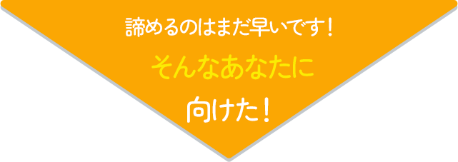 諦めるのはまだ早いです！そんなあなたに向けた！