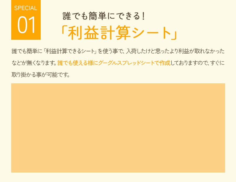 誰にでも簡単にできる！ 「利益計算シート」 誰でも簡単に「利益計算できるシート」を使うことで、入荷したけど思ったより利益が取れなかったなどがなくなります。誰でも使えるようにグーグルスプレッドシートで作成しておりますので、すぐに取り掛かることが可能です。