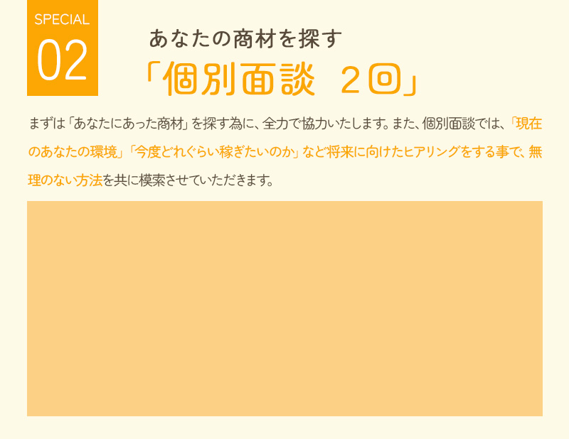 あなたの商材を探す「個別面談2回」 まずはあなたに合った商材を探すために、全力で協力いたします。 また、個別面談では、「現在のあなたの環境」「今後どれくらい稼ぎたいのか」など将来に向けたヒアリングをすることで、無理のない方法を共に模索させていただきます。