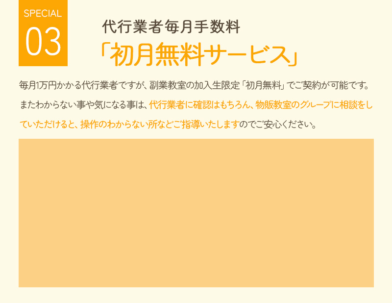 代行業者毎月手数料 「初月無料サービス」 毎月1万円かかる代行業者ですが、副業教室の加入者限定「初月無料」でご契約可能です。 またわからないことや気になることは、代行業者に確認はもちろん、物販教室のグループに相談をしていただけると、操作の分からないところなどご指導いたしますのでご安心ください。