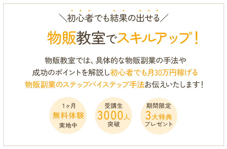 初心者でも結果の出せる物販教室でスキルアップ！物販教室では、具体的な物販副業の手法や成功のポイントを解説し初心者でも月30万円稼げる物販副業のステップバイステップ手法をお伝えします！ １ヶ月無料体験実施中 受講生300人突破 期間限定3大特典プレゼント