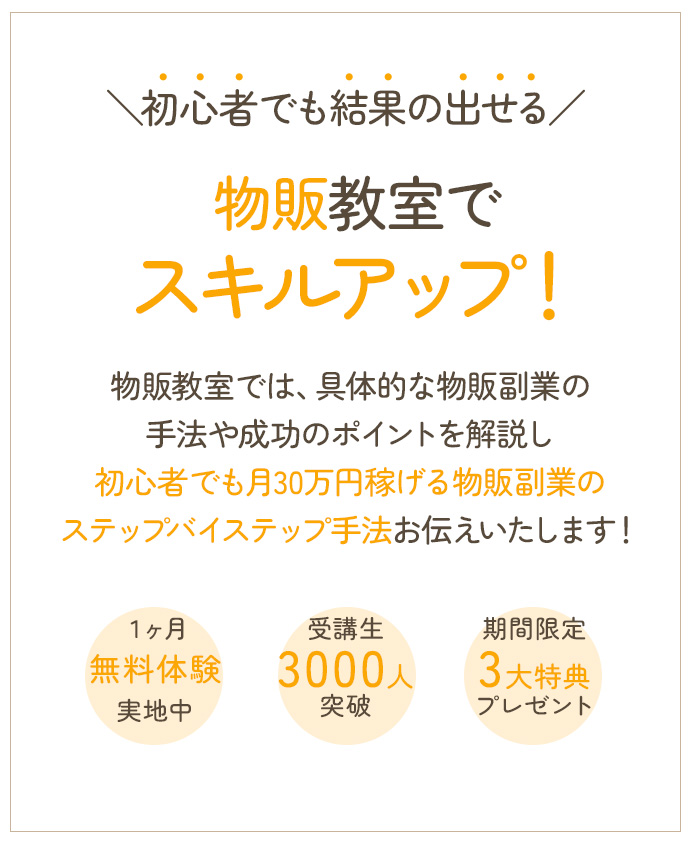 初心者でも結果の出せる物販教室でスキルアップ！物販教室では、具体的な物販副業の手法や成功のポイントを解説し初心者でも月30万円稼げる物販副業のステップバイステップ手法をお伝えします！ １ヶ月無料体験実施中 受講生300人突破 期間限定3大特典プレゼント